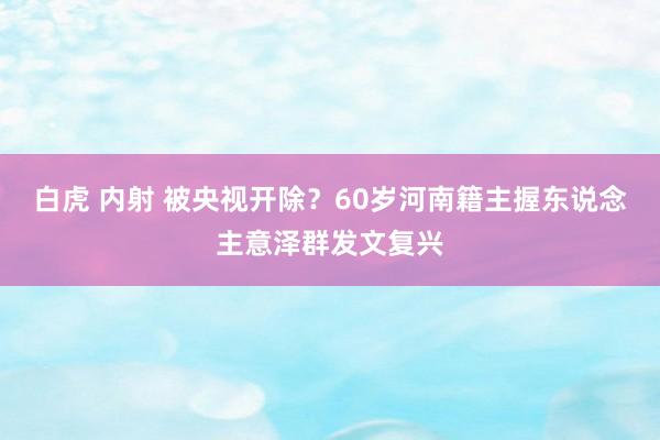 白虎 内射 被央视开除？60岁河南籍主握东说念主意泽群发文复兴
