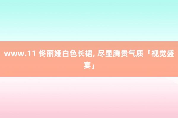 www.11 佟丽娅白色长裙, 尽显腾贵气质「视觉盛宴」