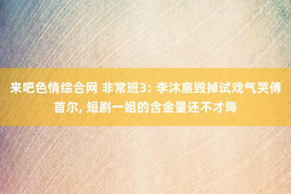 来吧色情综合网 非常班3: 李沐宸毁掉试戏气哭傅首尔, 短剧