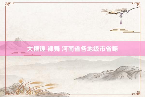 大摆锤 裸舞 河南省各地级市省略