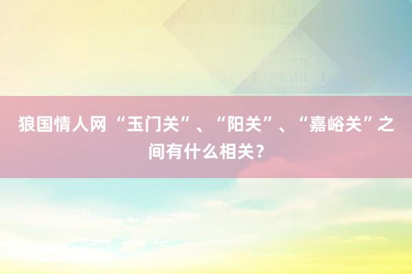 狼国情人网 “玉门关”、“阳关”、“嘉峪关”之间有什么相关？