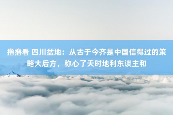 撸撸看 四川盆地：从古于今齐是中国信得过的策略大后方，称心了
