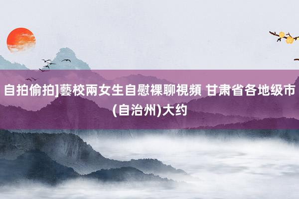 自拍偷拍]藝校兩女生自慰裸聊視頻 甘肃省各地级市(自治州)大约