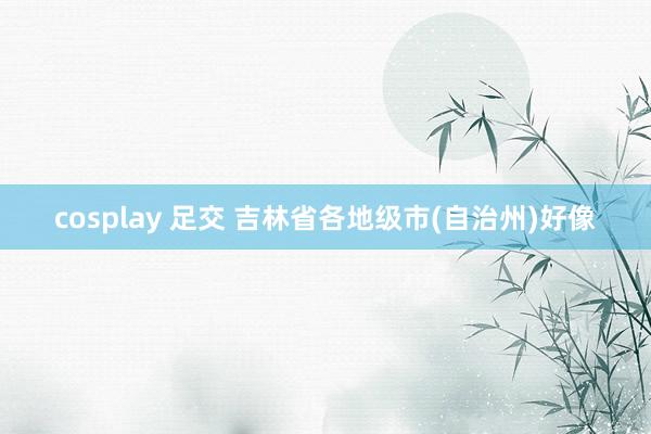 cosplay 足交 吉林省各地级市(自治州)好像