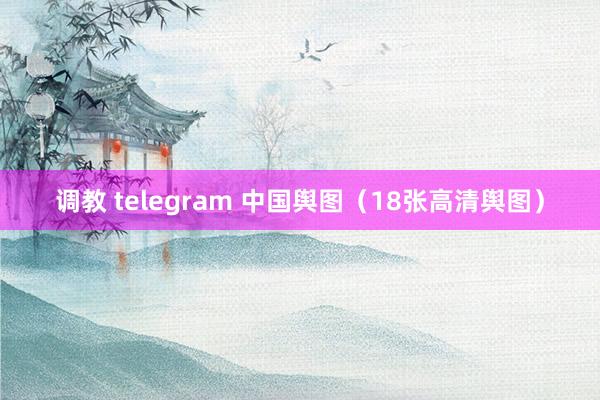 调教 telegram 中国舆图（18张高清舆图）