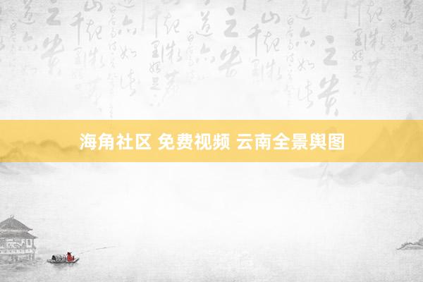 海角社区 免费视频 云南全景舆图