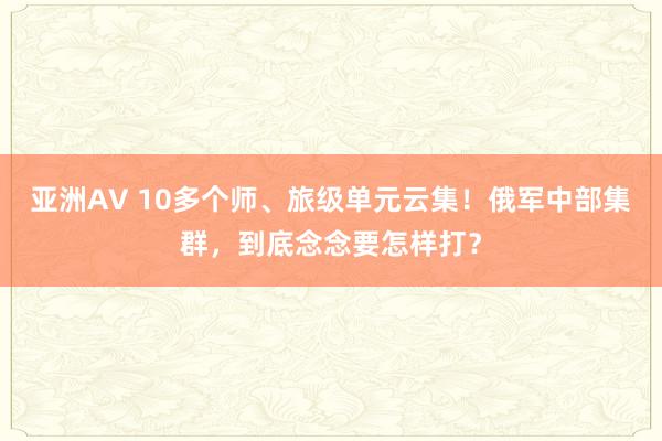 亚洲AV 10多个师、旅级单元云集！俄军中部集群，到底念念要怎样打？