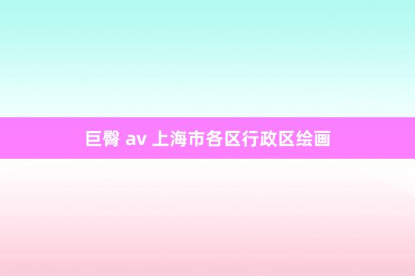 巨臀 av 上海市各区行政区绘画