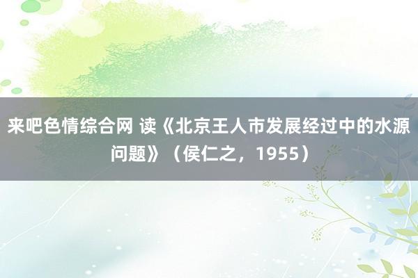 来吧色情综合网 读《北京王人市发展经过中的水源问题》（侯仁之