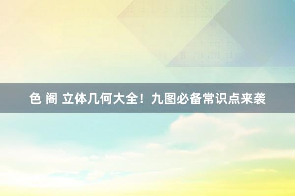 色 阁 立体几何大全！九图必备常识点来袭