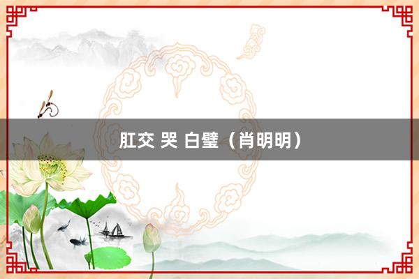 肛交 哭 白璧（肖明明）