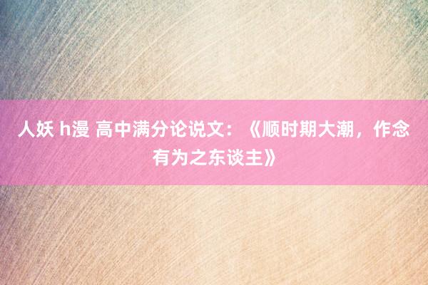 人妖 h漫 高中满分论说文：《顺时期大潮，作念有为之东谈主》