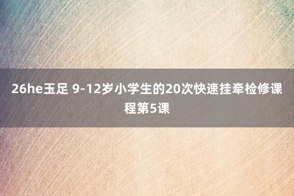 26he玉足 9-12岁小学生的20次快速挂牵检修课程第5课