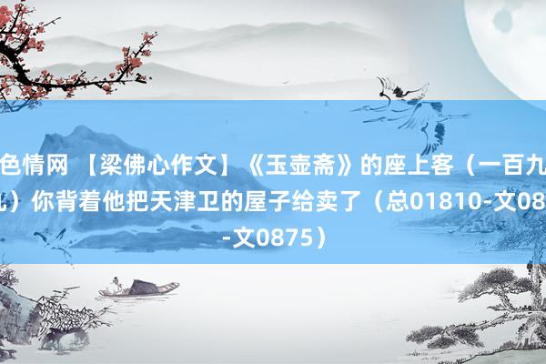 色情网 【梁佛心作文】《玉壶斋》的座上客（一百九十九）你背着他把天津卫的屋子给卖了（总01810-文0875）