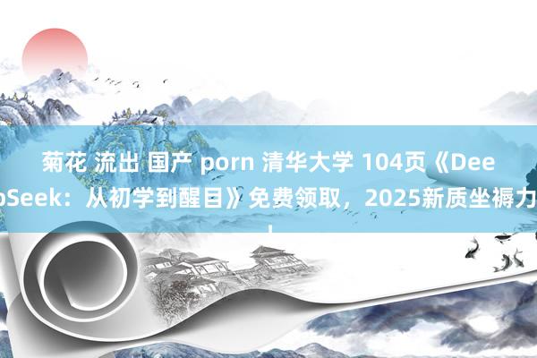 菊花 流出 国产 porn 清华大学 104页《DeepSeek：从初学到醒目》免费领取，2025新质坐褥力！