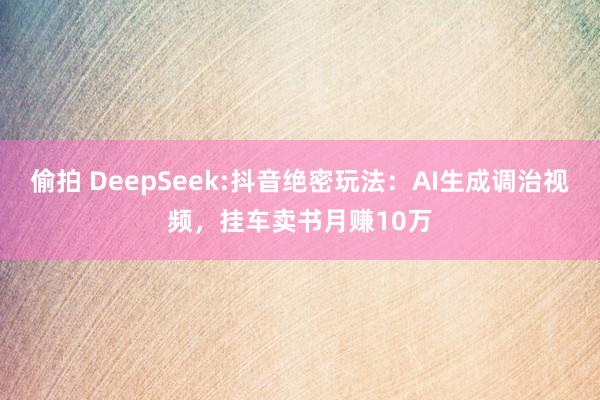 偷拍 DeepSeek:抖音绝密玩法：AI生成调治视频，挂车