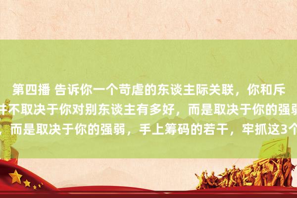 第四播 告诉你一个苛虐的东谈主际关联，你和斥地、共事的关联，其实并不取决于你对别东谈主有多好，而是取决于你的强弱，手上筹码的若干，牢抓这3个关键