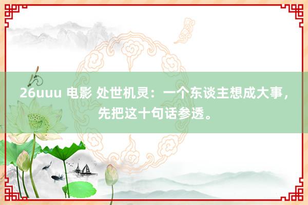 26uuu 电影 处世机灵:一个东谈主想成大事,先把这十句话参透。