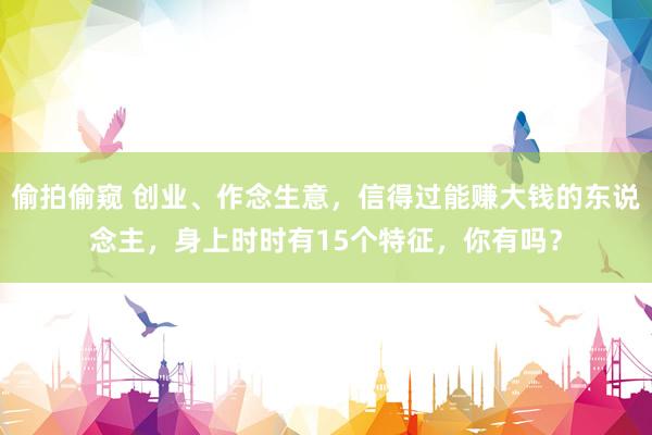 偷拍偷窥 创业、作念生意，信得过能赚大钱的东说念主，身上时时有15个特征，你有吗？