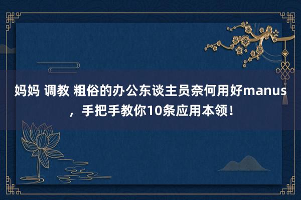 妈妈 调教 粗俗的办公东谈主员奈何用好manus，手把手教你