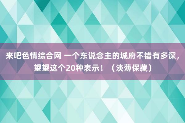 来吧色情综合网 一个东说念主的城府不错有多深，望望这个20种表示！（淡薄保藏）