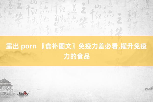 露出 porn 〖食补图文〗免疫力差必看,擢升免疫力的食品