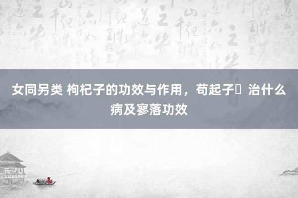 女同另类 枸杞子的功效与作用，苟起子​治什么病及寥落功效