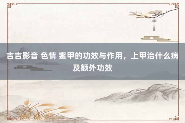 吉吉影音 色情 鳖甲的功效与作用，上甲治什么病及额外功效
