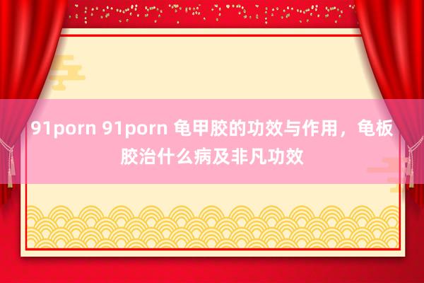 91porn 91porn 龟甲胶的功效与作用，龟板胶治什么