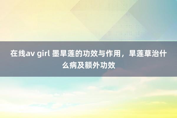在线av girl 墨旱莲的功效与作用，旱莲草治什么病及额外功效