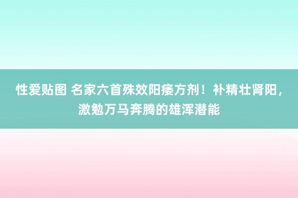 性爱贴图 名家六首殊效阳痿方剂！补精壮肾阳，激勉万马奔腾的雄