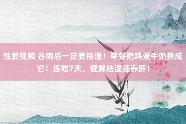 性爱视频 谷雨后一定要祛湿！早餐把鸡蛋牛奶换成它！连吃7天，健脾祛湿还养肝！