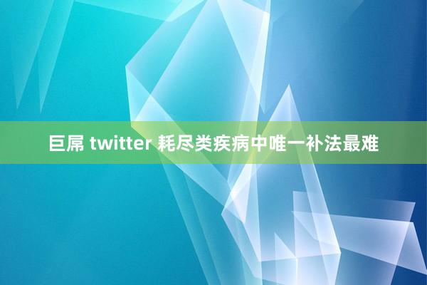巨屌 twitter 耗尽类疾病中唯一补法最难