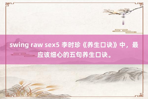swing raw sex5 李时珍《养生口诀》中，最应该细心的五句养生口诀。