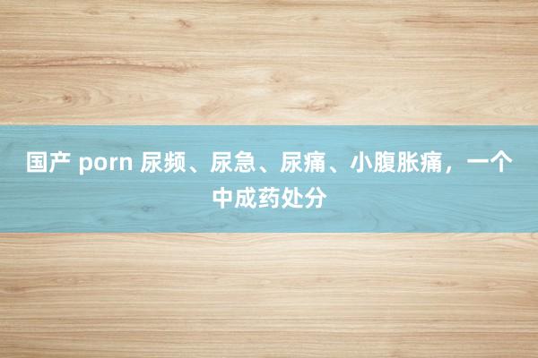 国产 porn 尿频、尿急、尿痛、小腹胀痛，一个中成药处分