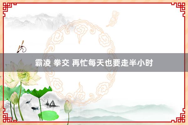 霸凌 拳交 再忙每天也要走半小时