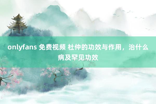 onlyfans 免费视频 杜仲的功效与作用，治什么病及罕见功效