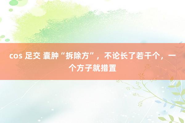 cos 足交 囊肿“拆除方”，不论长了若干个，一个方子就措置