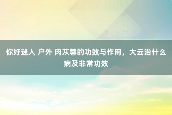 你好迷人 户外 肉苁蓉的功效与作用，大云治什么病及非常功效